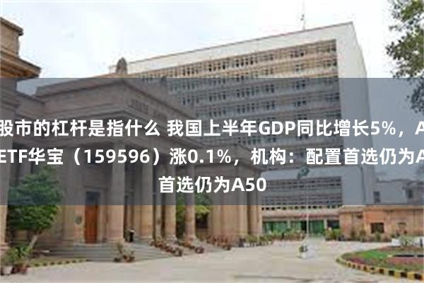 股市的杠杆是指什么 我国上半年GDP同比增长5%，A50ETF华宝（159596）涨0.1%，机构：配置首选仍为A50