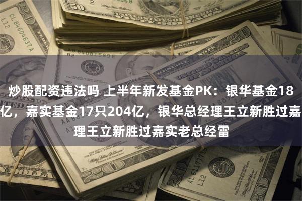 炒股配资违法吗 上半年新发基金PK：银华基金18只合计217亿，嘉实基金17只204亿，银华总经理王立新胜过嘉实老总经雷