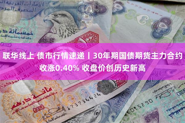 联华线上 债市行情速递丨30年期国债期货主力合约收涨0.40% 收盘价创历史新高