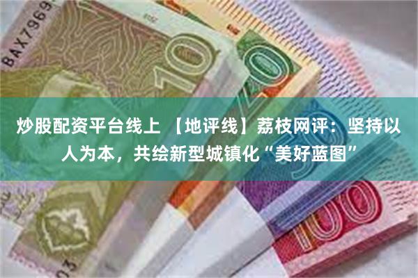 炒股配资平台线上 【地评线】荔枝网评：坚持以人为本，共绘新型城镇化“美好蓝图”