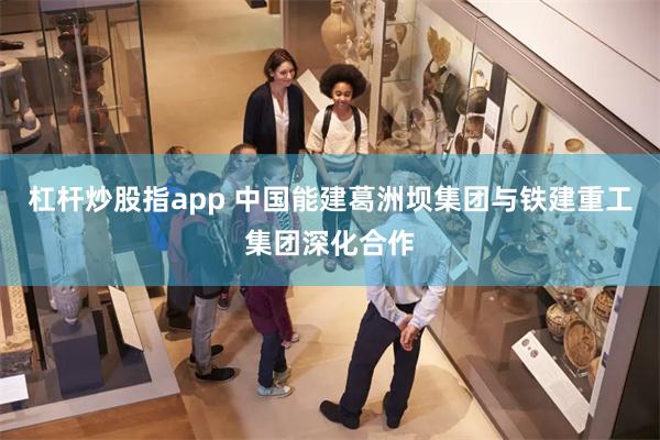 杠杆炒股指app 中国能建葛洲坝集团与铁建重工集团深化合作