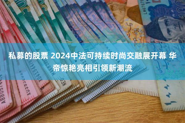 私募的股票 2024中法可持续时尚交融展开幕 华帝惊艳亮相引领新潮流