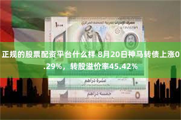 正规的股票配资平台什么样 8月20日神马转债上涨0.29%，转股溢价率45.42%