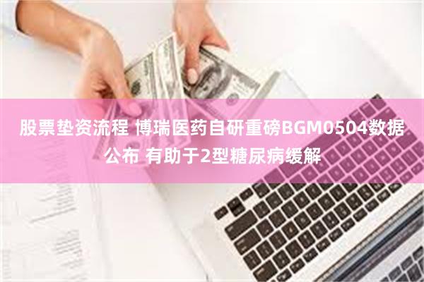 股票垫资流程 博瑞医药自研重磅BGM0504数据公布 有助于2型糖尿病缓解