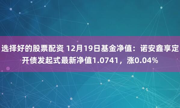 选择好的股票配资 12月19日基金净值：诺安鑫享定开债发起式最新净值1.0741，涨0.04%