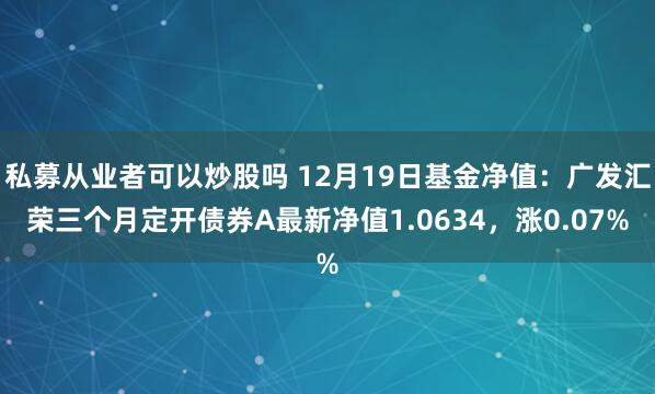 私募从业者可以炒股吗 12月19日基金净值：广发汇荣三个月定开债券A最新净值1.0634，涨0.07%