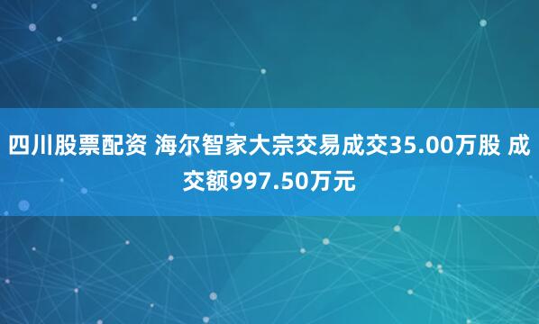 四川股票配资 海尔智家大宗交易成交35.00万股 成交额997.50万元