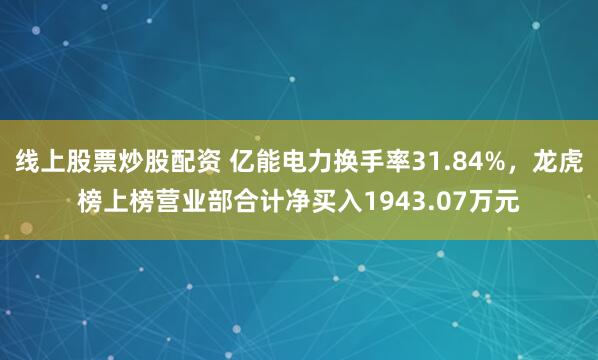 线上股票炒股配资 亿能电力换手率31.84%，龙虎榜上榜营业部合计净买入1943.07万元