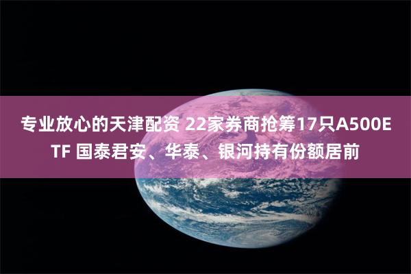 专业放心的天津配资 22家券商抢筹17只A500ETF 国泰君安、华泰、银河持有份额居前