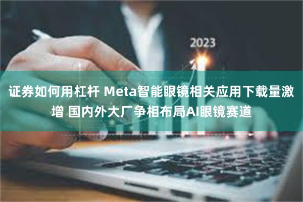 证券如何用杠杆 Meta智能眼镜相关应用下载量激增 国内外大厂争相布局AI眼镜赛道