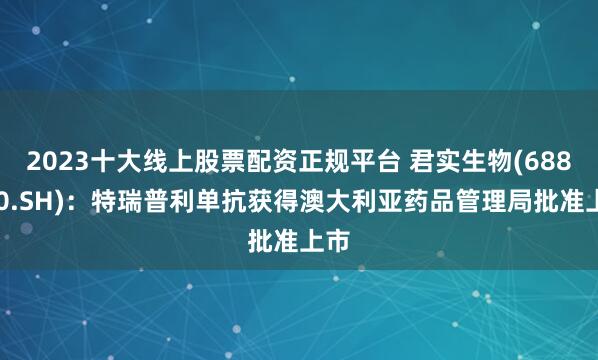 2023十大线上股票配资正规平台 君实生物(688180.SH)：特瑞普利单抗获得澳大利亚药品管理局批准上市