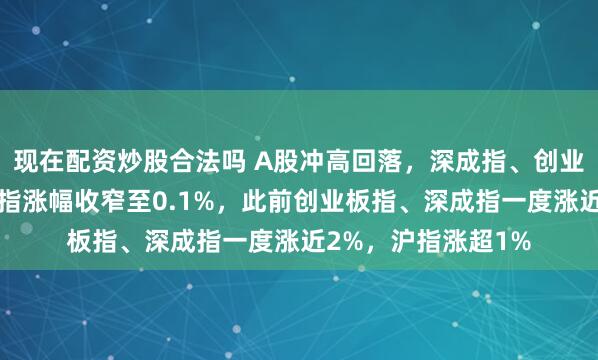 现在配资炒股合法吗 A股冲高回落，深成指、创业板指双双翻绿，沪指涨幅收窄至0.1%，此前创业板指、深成指一度涨近2%，沪指涨超1%