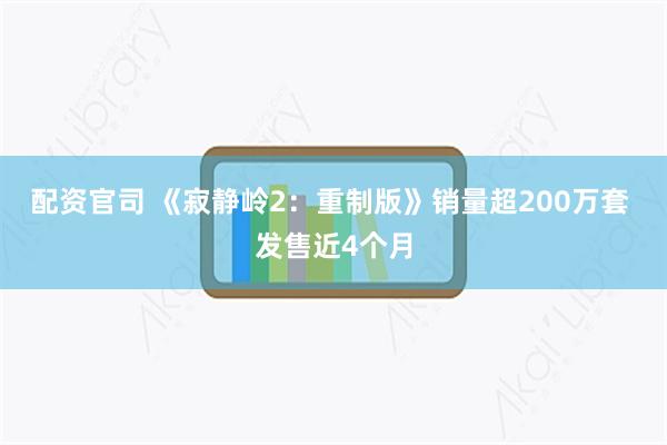 配资官司 《寂静岭2：重制版》销量超200万套 发售近4个月