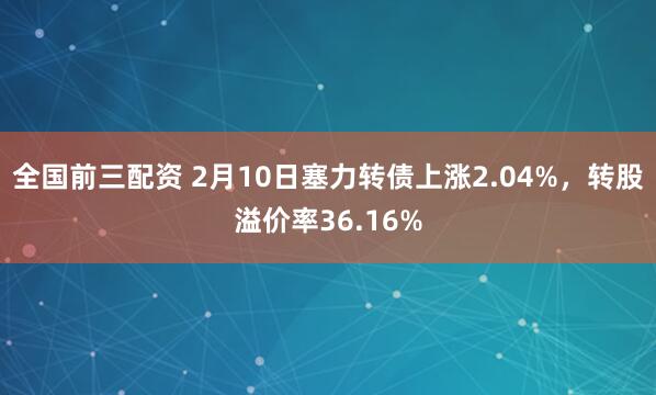 全国前三配资 2月10日塞力转债上涨2.04%，转股溢价率36.16%