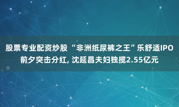 股票专业配资炒股 “非洲纸尿裤之王”乐舒适IPO前夕突击分红, 沈延昌夫妇独揽2.55亿元