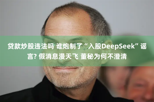 贷款炒股违法吗 谁炮制了“入股DeepSeek”谣言? 假消息漫天飞 董秘为何不澄清