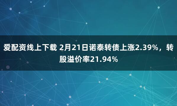 爱配资线上下载 2月21日诺泰转债上涨2.39%，转股溢价率21.94%