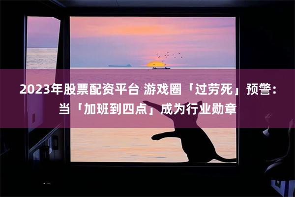 2023年股票配资平台 游戏圈「过劳死」预警：当「加班到四点」成为行业勋章