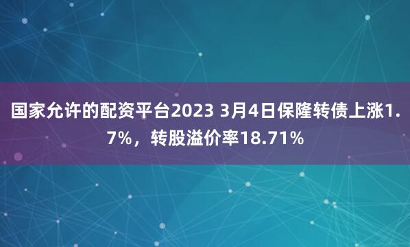 国家允许的配资平台2023 3月4日保隆转债上涨1.7%，转股溢价率18.71%