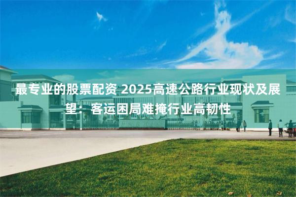 最专业的股票配资 2025高速公路行业现状及展望：客运困局难掩行业高韧性