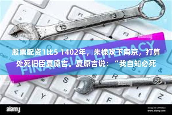 股票配资1比5 1402年，朱棣攻下南京，打算处死旧臣夏原吉。夏原吉说：“我自知必死