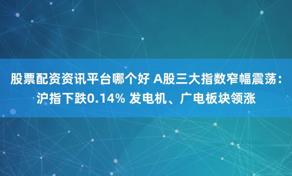 股票配资资讯平台哪个好 A股三大指数窄幅震荡：沪指下跌0.14% 发电机、广电板块领涨