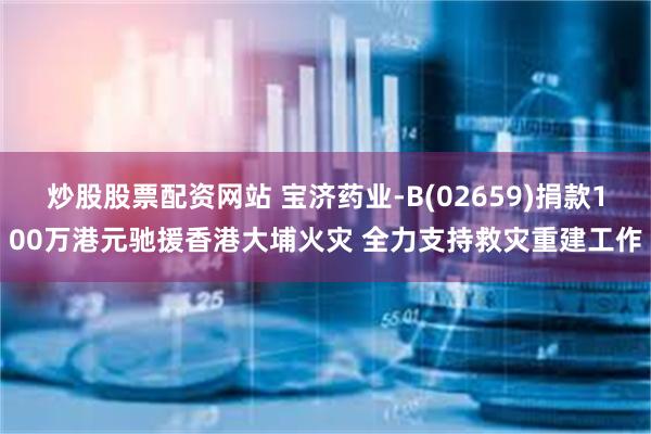 炒股股票配资网站 宝济药业-B(02659)捐款100万港元驰援香港大埔火灾 全力支持救灾重建工作